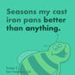 Seasons my cast iron pans better than anything. -Tristan T.